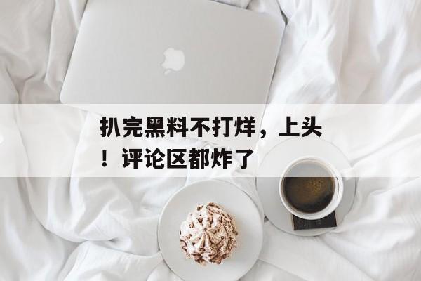 扒完黑料不打烊，上头！评论区都炸了