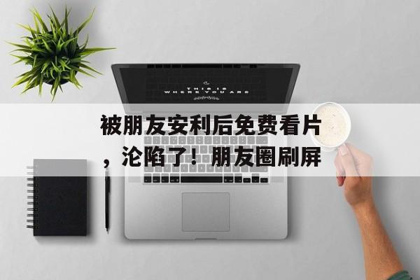 被朋友安利后免费看片，沦陷了！朋友圈刷屏