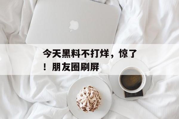 今天黑料不打烊，惊了！朋友圈刷屏