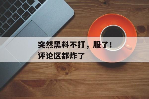 突然黑料不打，服了！评论区都炸了
