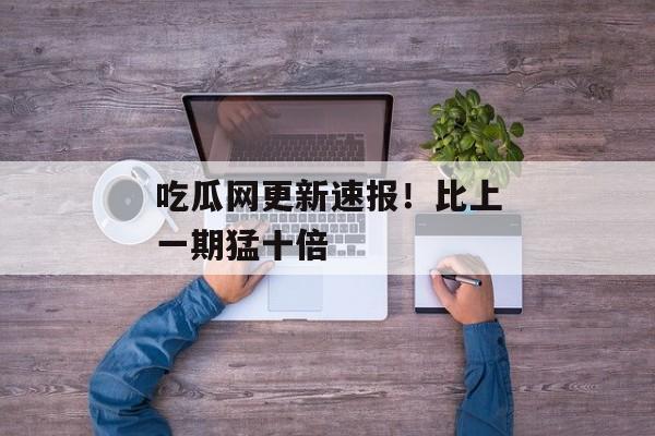 吃瓜网更新速报！比上一期猛十倍