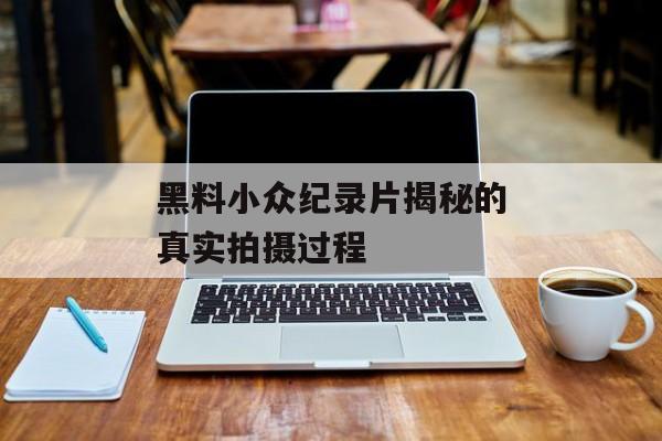 黑料小众纪录片揭秘的真实拍摄过程