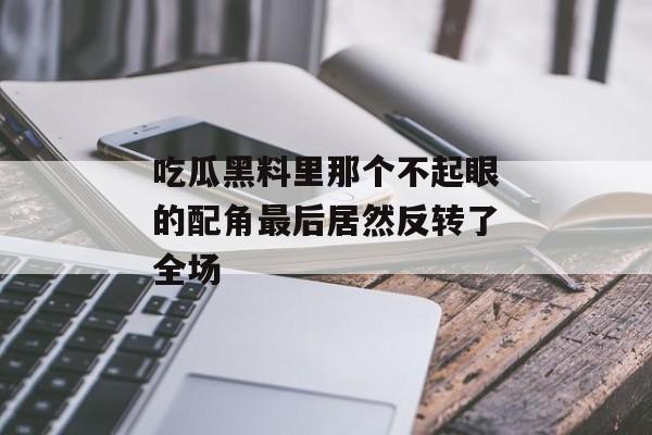 吃瓜黑料里那个不起眼的配角最后居然反转了全场