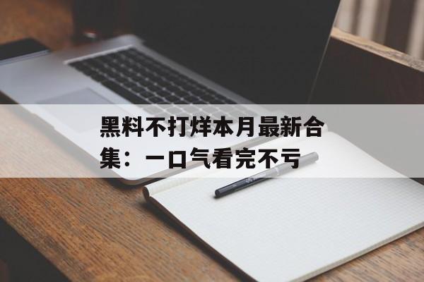 黑料不打烊本月最新合集：一口气看完不亏