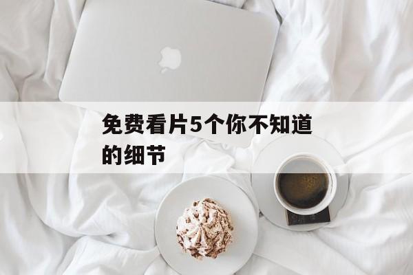 免费看片5个你不知道的细节