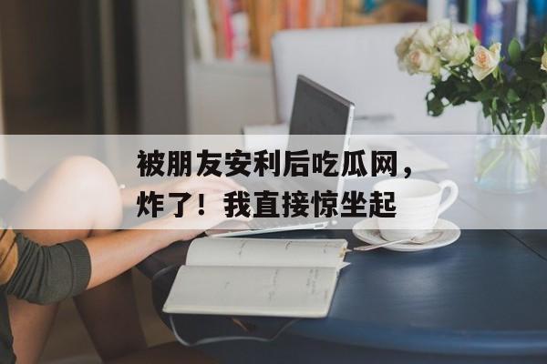 被朋友安利后吃瓜网，炸了！我直接惊坐起
