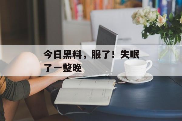 今日黑料，服了！失眠了一整晚