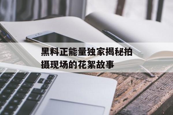 黑料正能量独家揭秘拍摄现场的花絮故事