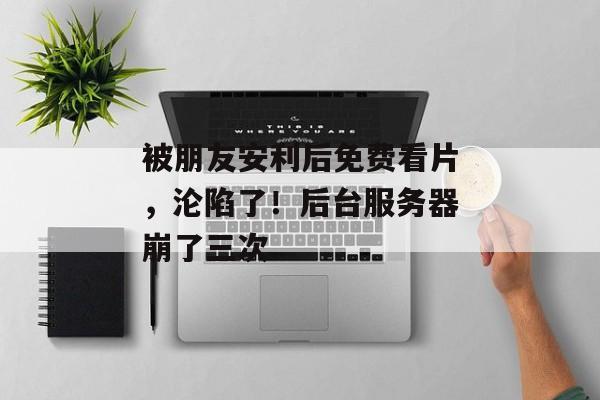 被朋友安利后免费看片，沦陷了！后台服务器崩了三次