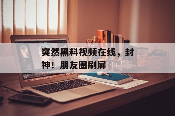 突然黑料视频在线，封神！朋友圈刷屏