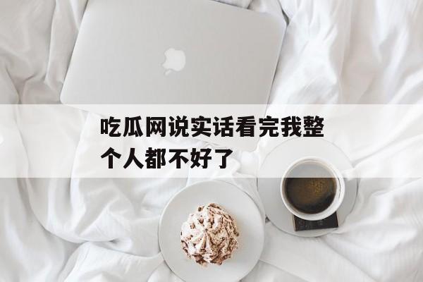 吃瓜网说实话看完我整个人都不好了