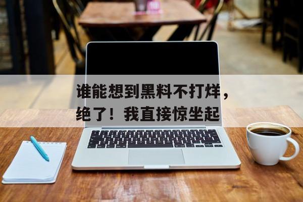 谁能想到黑料不打烊，绝了！我直接惊坐起